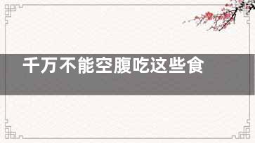 千万不能空腹吃这些食物 有害无益疾病上门,千万不能空腹吃这些食物英文
